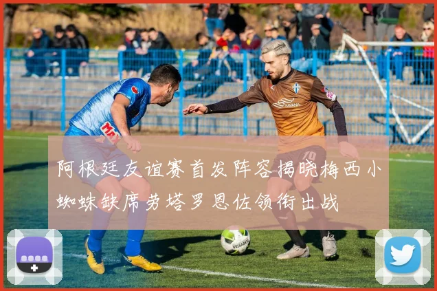 阿根廷友谊赛首发阵容揭晓梅西小蜘蛛缺席劳塔罗恩佐领衔出战