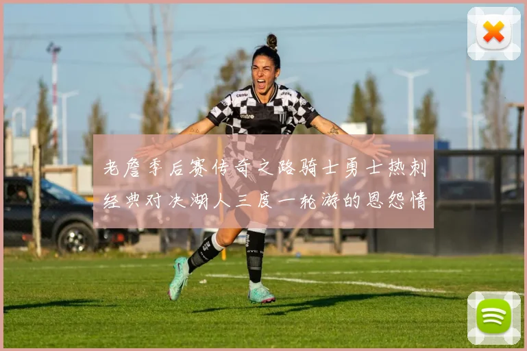 老詹季后赛传奇之路骑士勇士热刺经典对决湖人三度一轮游的恩怨情仇