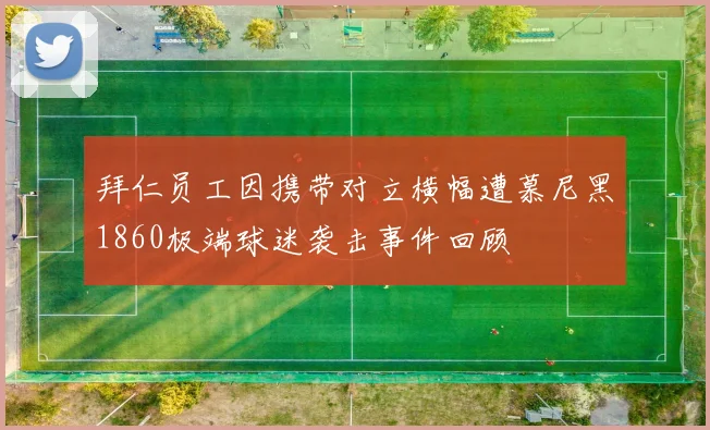 拜仁员工因携带对立横幅遭慕尼黑1860极端球迷袭击事件回顾