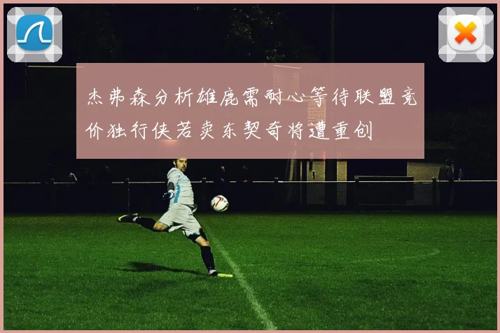 杰弗森分析雄鹿需耐心等待联盟竞价独行侠若卖东契奇将遭重创