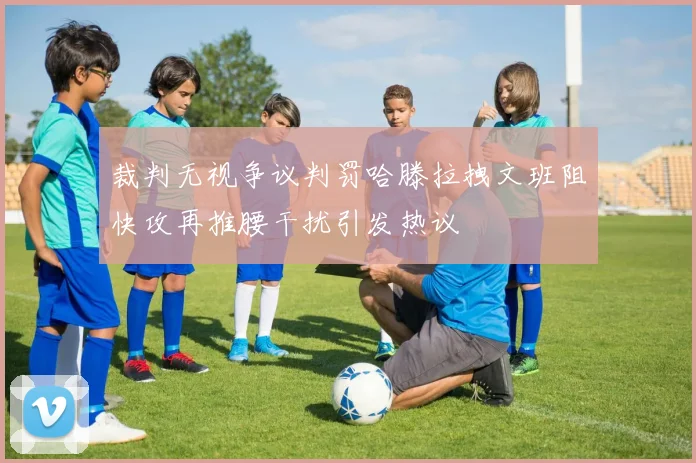 裁判无视争议判罚哈滕拉拽文班阻快攻再推腰干扰引发热议