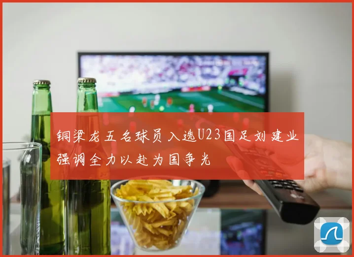 铜梁龙五名球员入选U23国足刘建业强调全力以赴为国争光