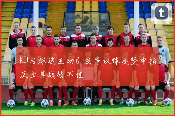 KD与球迷互动引发争议球迷竖中指反击其战绩不佳