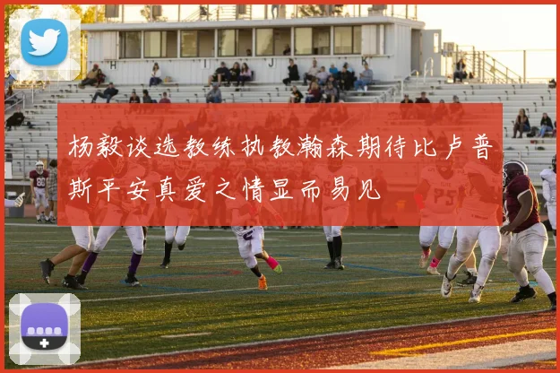 杨毅谈选教练执教瀚森期待比卢普斯平安真爱之情显而易见