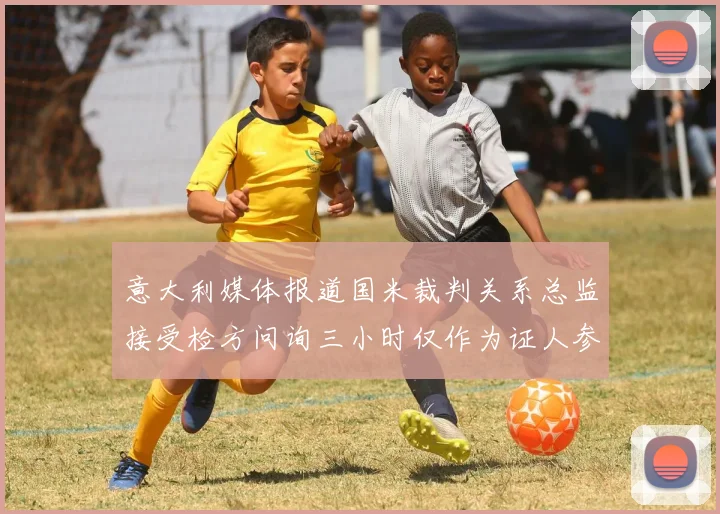 意大利媒体报道国米裁判关系总监接受检方问询三小时仅作为证人参与调查