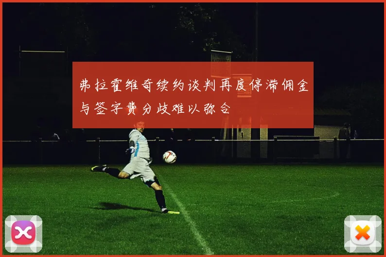 弗拉霍维奇续约谈判再度停滞佣金与签字费分歧难以弥合