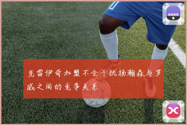 克雷伊奇加盟不会干扰杨瀚森与罗威之间的竞争关系