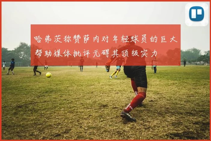 哈弗茨称赞萨内对年轻球员的巨大帮助媒体批评无碍其顶级实力