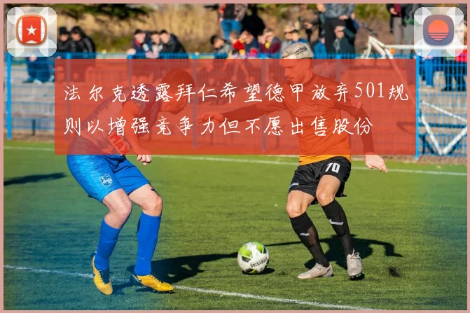 法尔克透露拜仁希望德甲放弃501规则以增强竞争力但不愿出售股份
