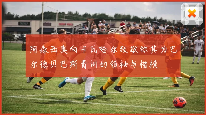 阿森西奥向卡瓦哈尔致敬称其为巴尔德贝巴斯青训的领袖与楷模