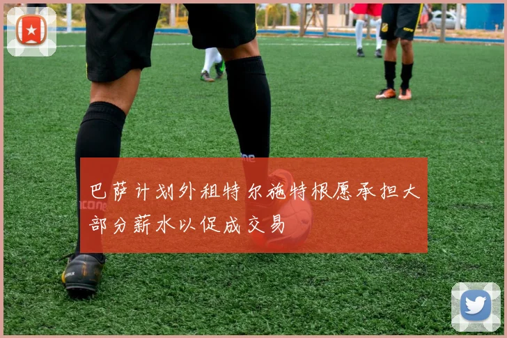 巴萨计划外租特尔施特根愿承担大部分薪水以促成交易