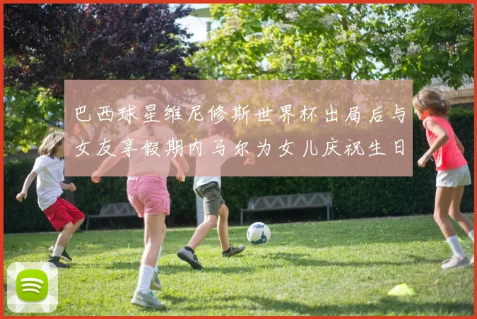 巴西球星维尼修斯世界杯出局后与女友享假期内马尔为女儿庆祝生日