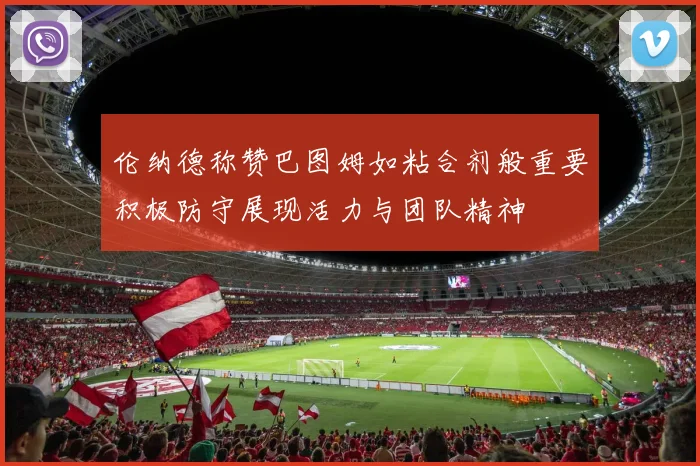 伦纳德称赞巴图姆如粘合剂般重要积极防守展现活力与团队精神