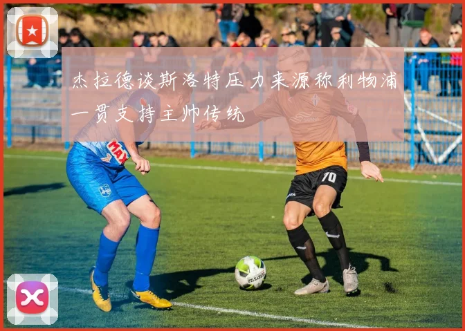 杰拉德谈斯洛特压力来源称利物浦一贯支持主帅传统