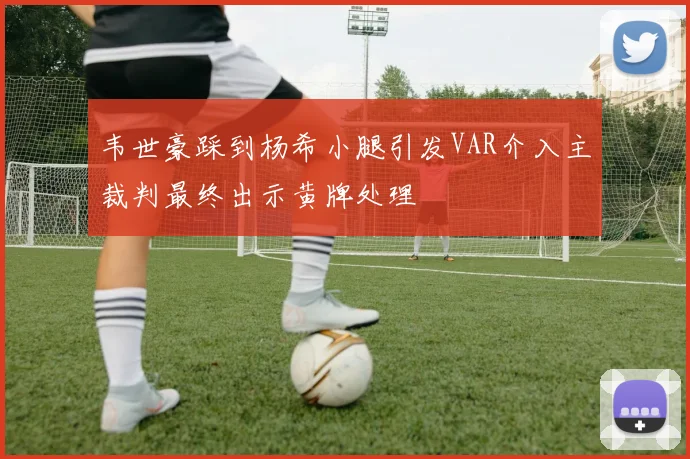 韦世豪踩到杨希小腿引发VAR介入主裁判最终出示黄牌处理