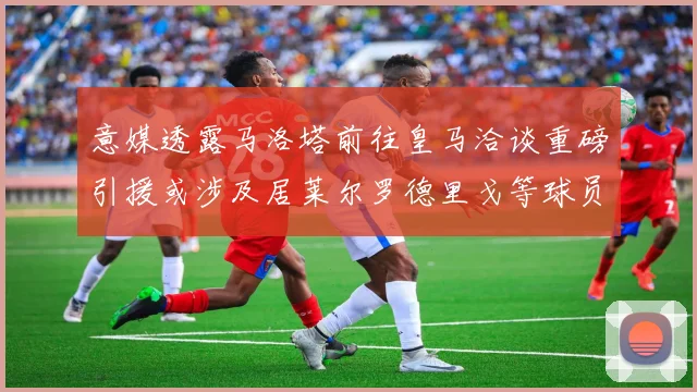 意媒透露马洛塔前往皇马洽谈重磅引援或涉及居莱尔罗德里戈等球员