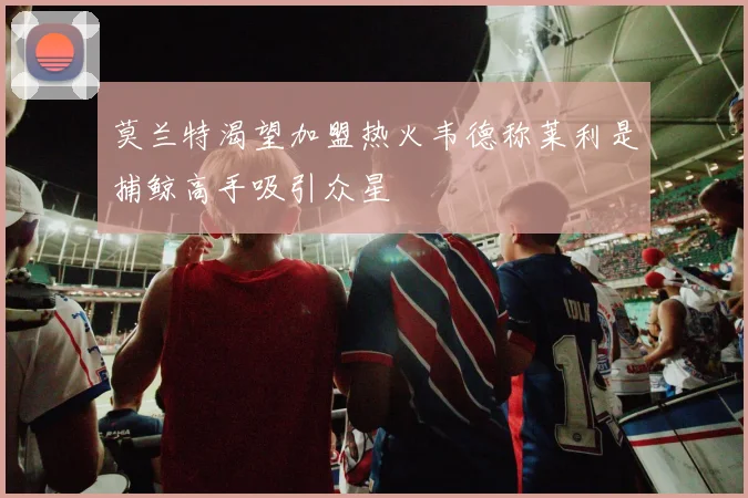 莫兰特渴望加盟热火韦德称莱利是捕鲸高手吸引众星