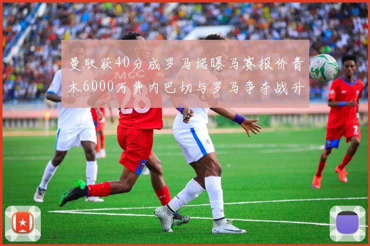 曼联获40分成罗马诺曝马赛报价青木6000万费内巴切与罗马争夺战升级